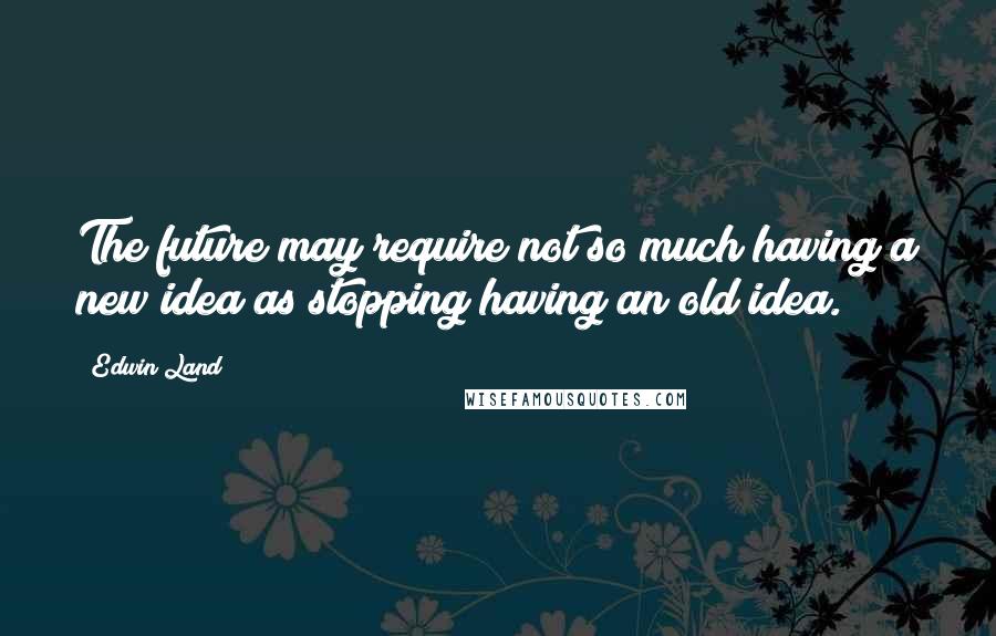 Edwin Land Quotes: The future may require not so much having a new idea as stopping having an old idea.
