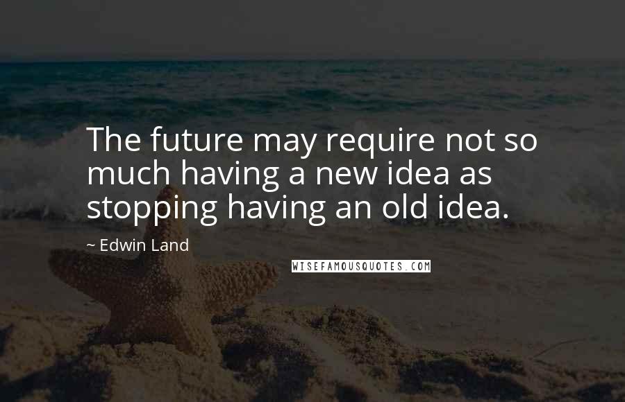 Edwin Land Quotes: The future may require not so much having a new idea as stopping having an old idea.