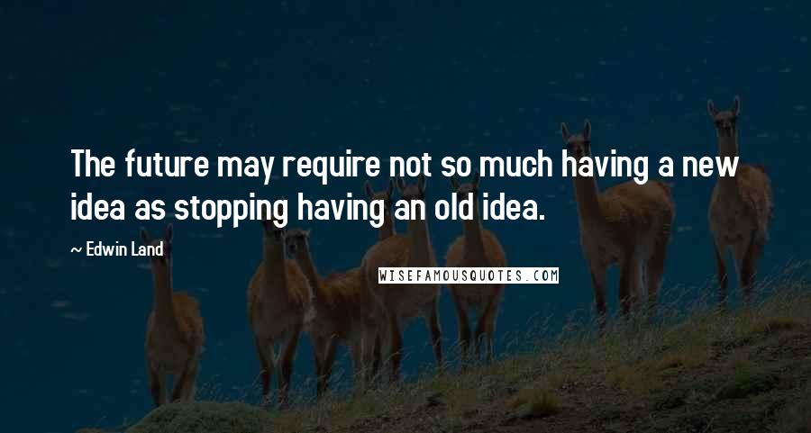 Edwin Land Quotes: The future may require not so much having a new idea as stopping having an old idea.