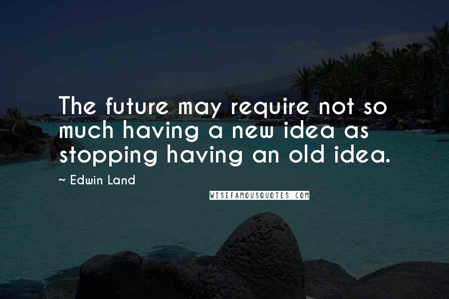 Edwin Land Quotes: The future may require not so much having a new idea as stopping having an old idea.