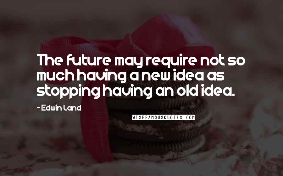 Edwin Land Quotes: The future may require not so much having a new idea as stopping having an old idea.