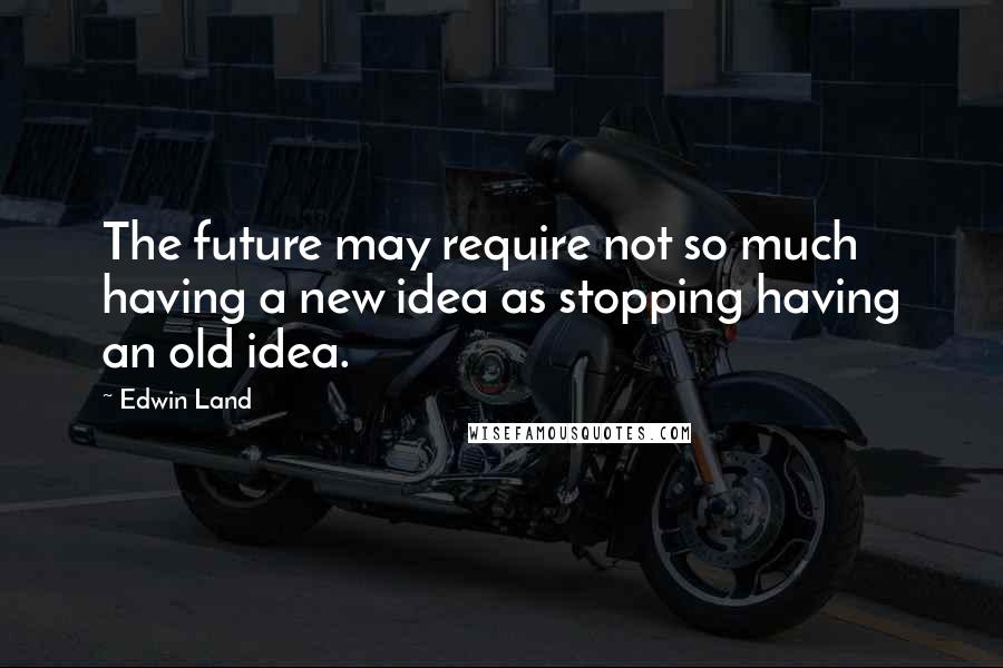 Edwin Land Quotes: The future may require not so much having a new idea as stopping having an old idea.