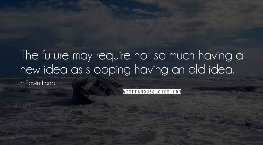 Edwin Land Quotes: The future may require not so much having a new idea as stopping having an old idea.