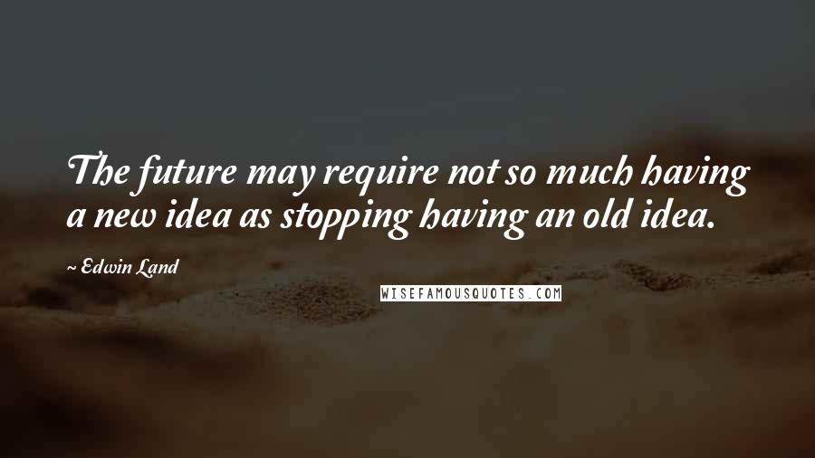 Edwin Land Quotes: The future may require not so much having a new idea as stopping having an old idea.