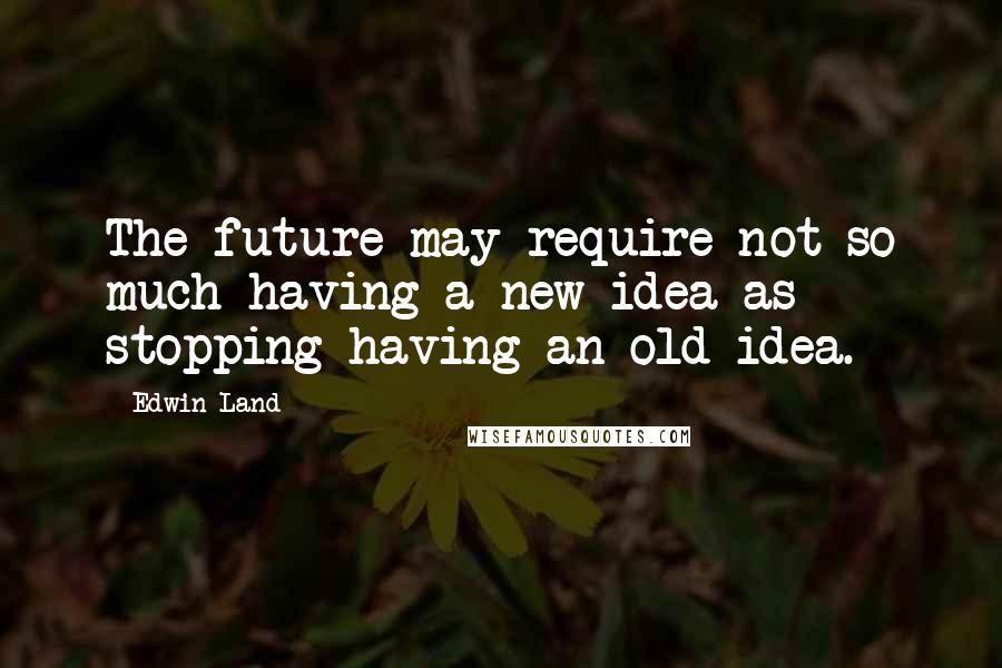 Edwin Land Quotes: The future may require not so much having a new idea as stopping having an old idea.