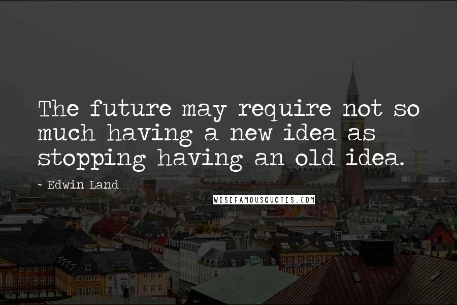 Edwin Land Quotes: The future may require not so much having a new idea as stopping having an old idea.