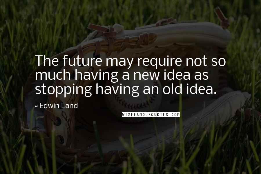 Edwin Land Quotes: The future may require not so much having a new idea as stopping having an old idea.