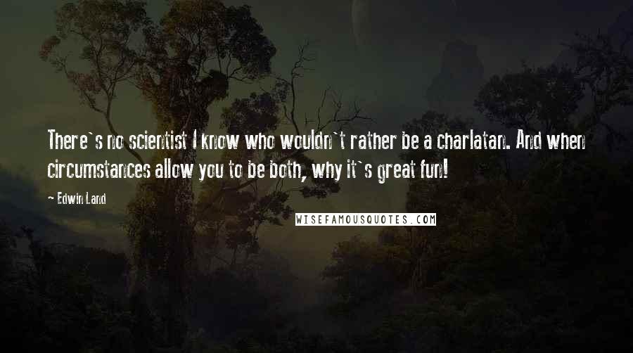 Edwin Land Quotes: There's no scientist I know who wouldn't rather be a charlatan. And when circumstances allow you to be both, why it's great fun!