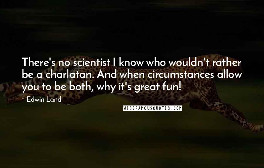 Edwin Land Quotes: There's no scientist I know who wouldn't rather be a charlatan. And when circumstances allow you to be both, why it's great fun!