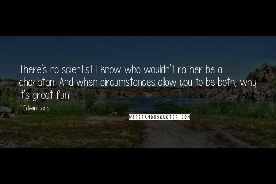 Edwin Land Quotes: There's no scientist I know who wouldn't rather be a charlatan. And when circumstances allow you to be both, why it's great fun!