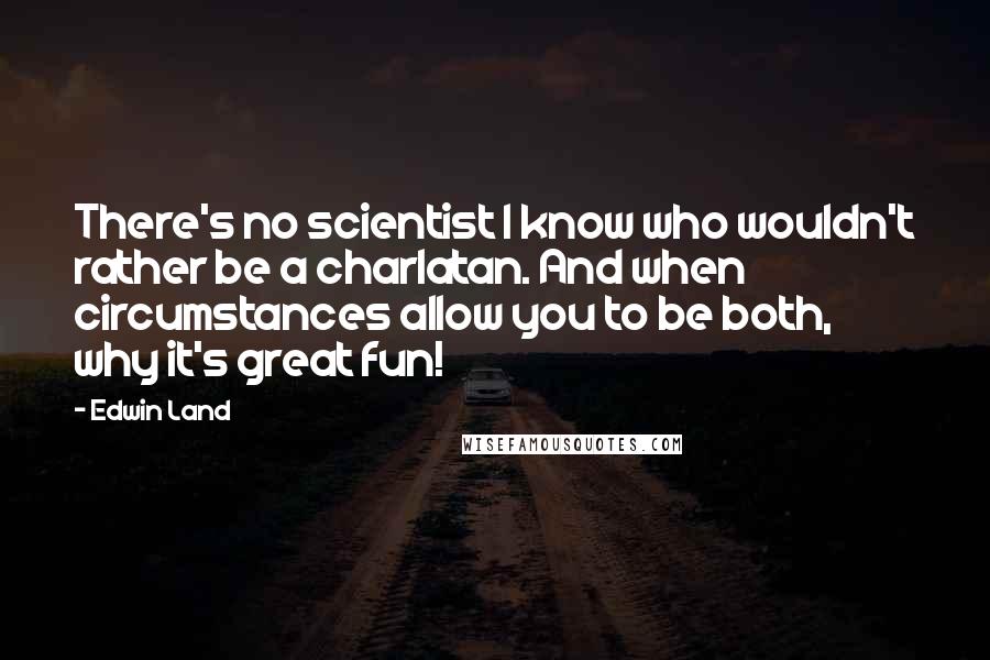 Edwin Land Quotes: There's no scientist I know who wouldn't rather be a charlatan. And when circumstances allow you to be both, why it's great fun!