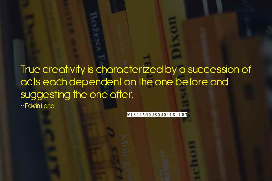 Edwin Land Quotes: True creativity is characterized by a succession of acts each dependent on the one before and suggesting the one after.