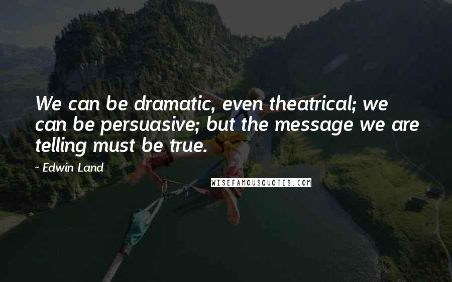 Edwin Land Quotes: We can be dramatic, even theatrical; we can be persuasive; but the message we are telling must be true.