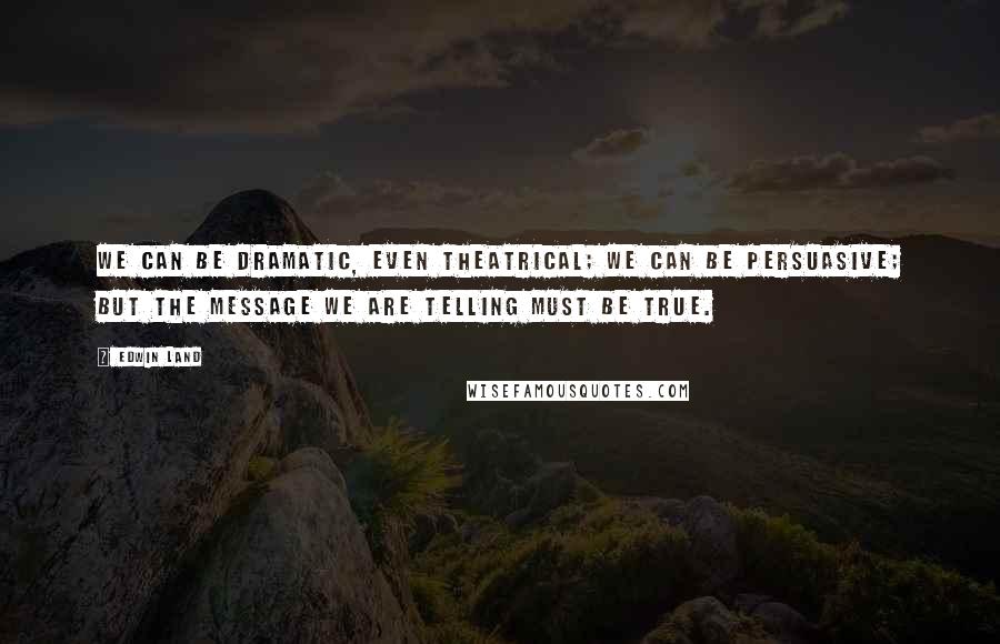 Edwin Land Quotes: We can be dramatic, even theatrical; we can be persuasive; but the message we are telling must be true.