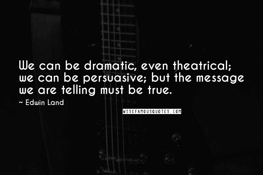 Edwin Land Quotes: We can be dramatic, even theatrical; we can be persuasive; but the message we are telling must be true.