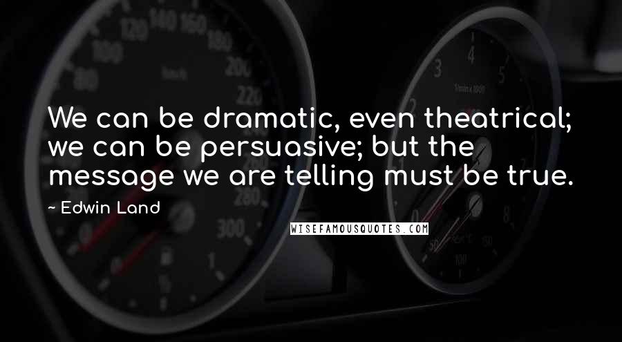 Edwin Land Quotes: We can be dramatic, even theatrical; we can be persuasive; but the message we are telling must be true.