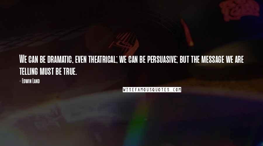 Edwin Land Quotes: We can be dramatic, even theatrical; we can be persuasive; but the message we are telling must be true.