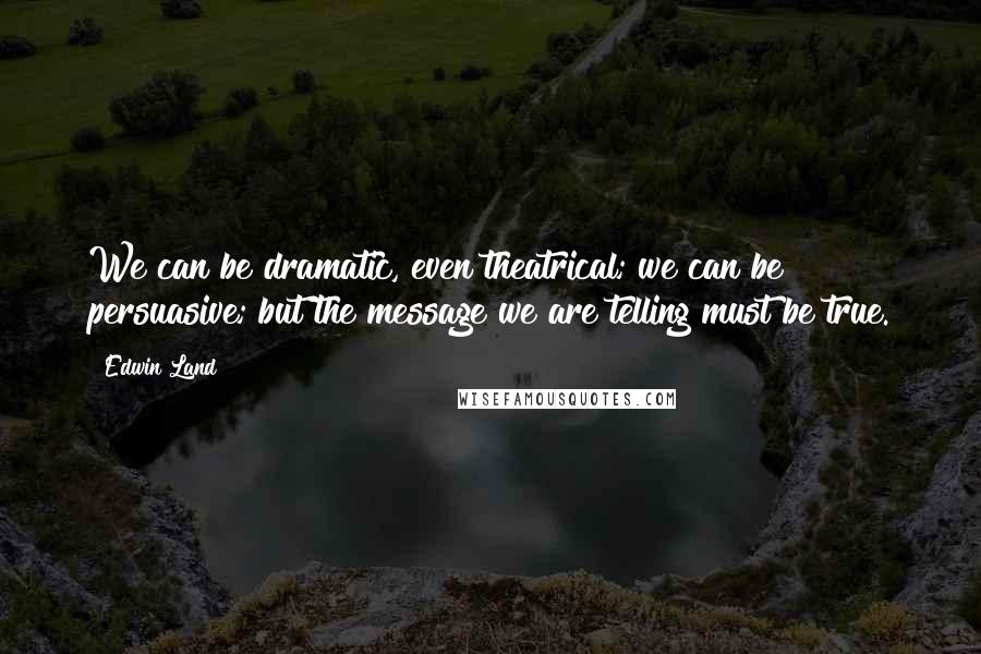 Edwin Land Quotes: We can be dramatic, even theatrical; we can be persuasive; but the message we are telling must be true.