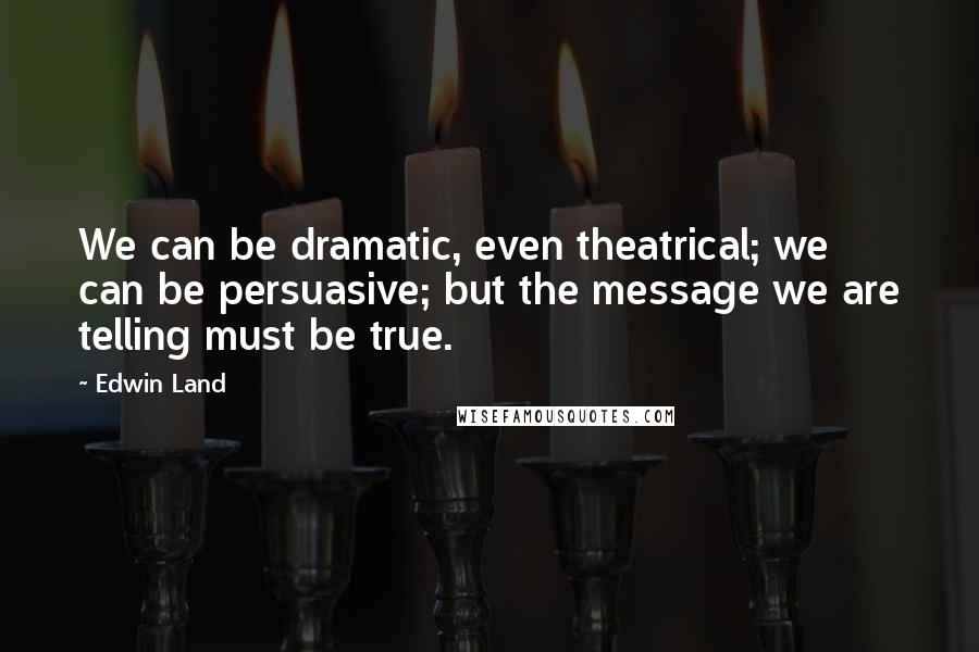 Edwin Land Quotes: We can be dramatic, even theatrical; we can be persuasive; but the message we are telling must be true.