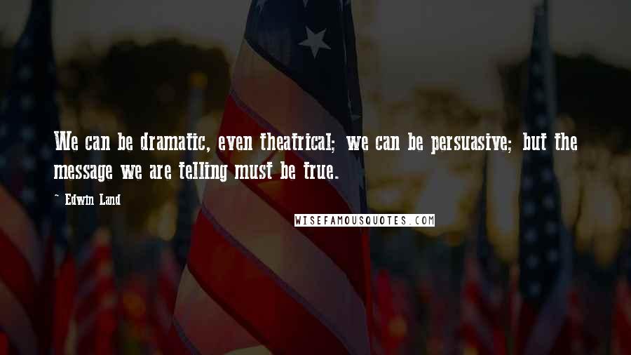 Edwin Land Quotes: We can be dramatic, even theatrical; we can be persuasive; but the message we are telling must be true.