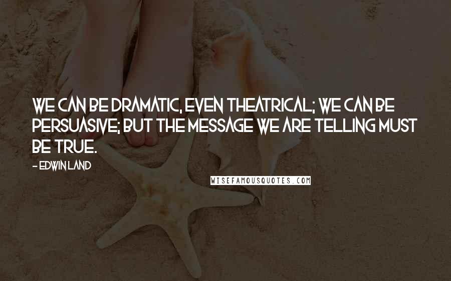Edwin Land Quotes: We can be dramatic, even theatrical; we can be persuasive; but the message we are telling must be true.