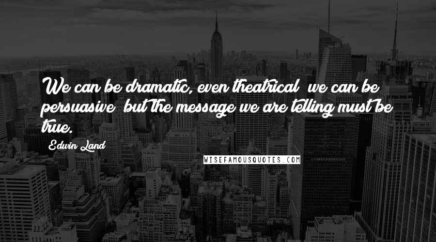 Edwin Land Quotes: We can be dramatic, even theatrical; we can be persuasive; but the message we are telling must be true.