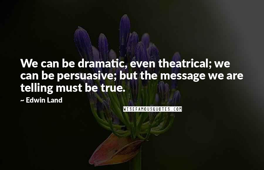 Edwin Land Quotes: We can be dramatic, even theatrical; we can be persuasive; but the message we are telling must be true.