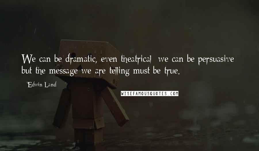 Edwin Land Quotes: We can be dramatic, even theatrical; we can be persuasive; but the message we are telling must be true.