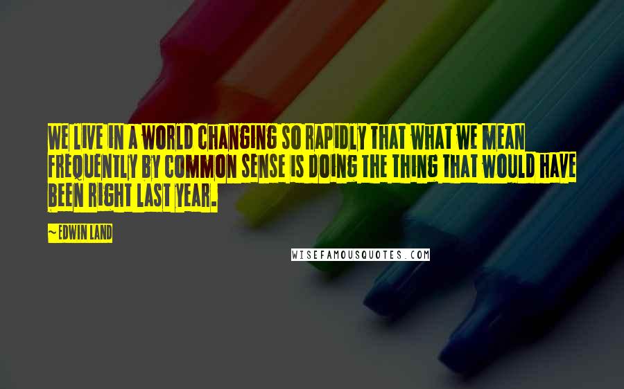 Edwin Land Quotes: We live in a world changing so rapidly that what we mean frequently by common sense is doing the thing that would have been right last year.