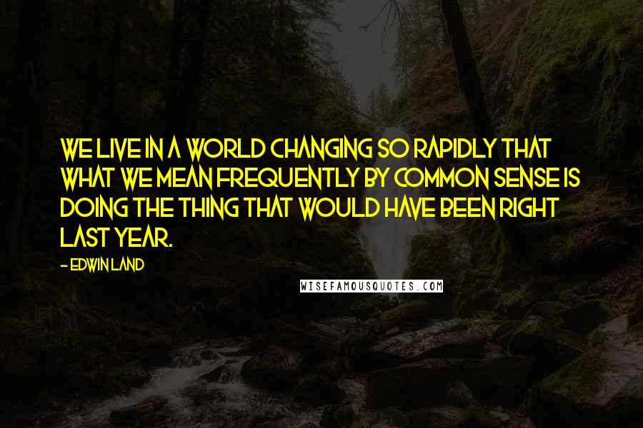 Edwin Land Quotes: We live in a world changing so rapidly that what we mean frequently by common sense is doing the thing that would have been right last year.