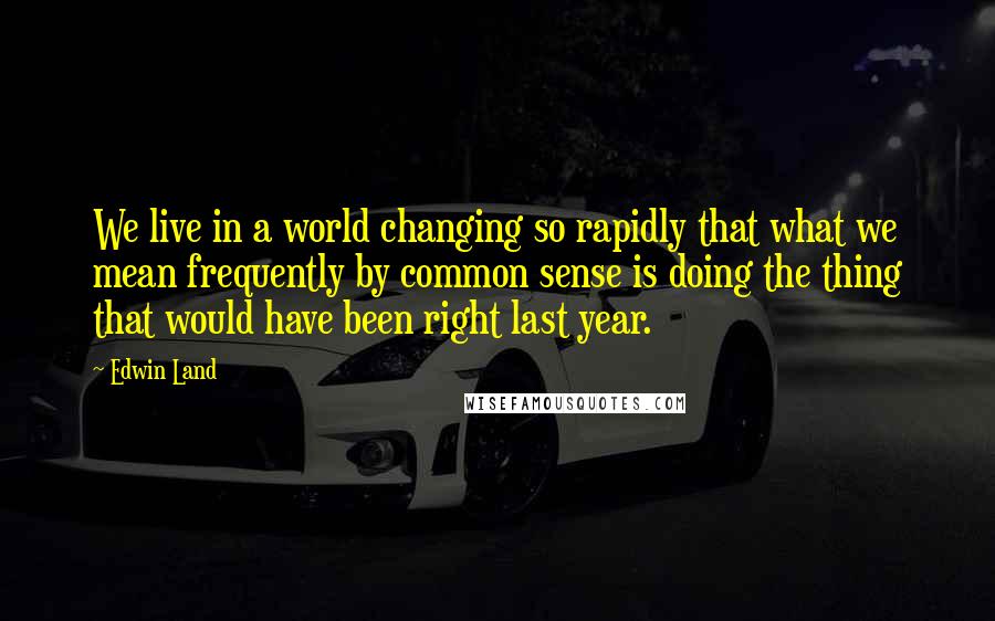 Edwin Land Quotes: We live in a world changing so rapidly that what we mean frequently by common sense is doing the thing that would have been right last year.