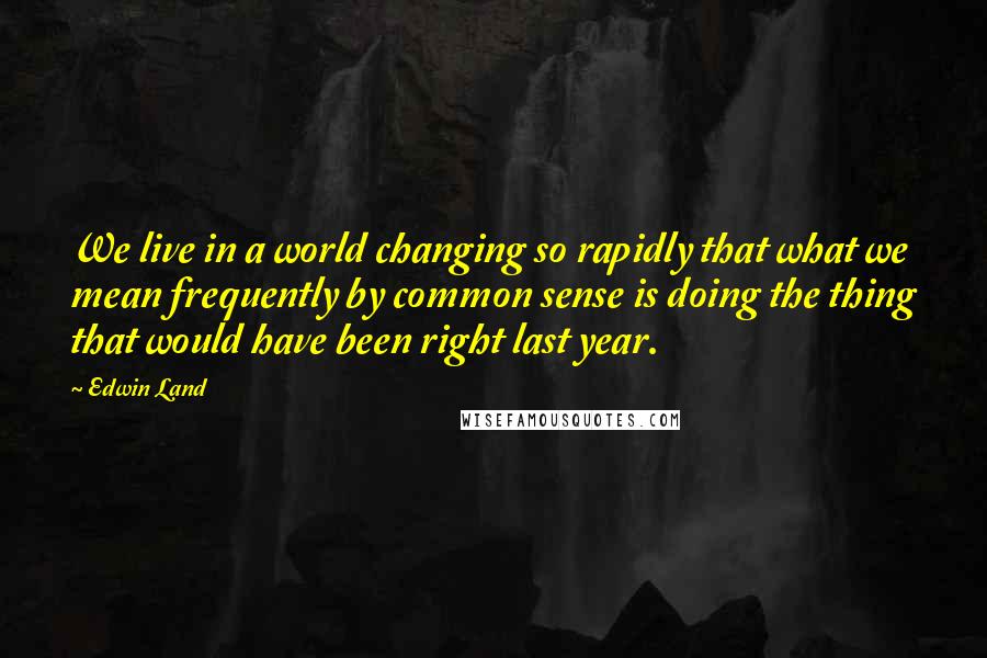 Edwin Land Quotes: We live in a world changing so rapidly that what we mean frequently by common sense is doing the thing that would have been right last year.