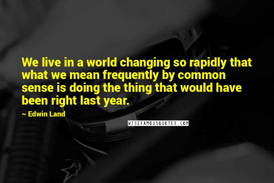 Edwin Land Quotes: We live in a world changing so rapidly that what we mean frequently by common sense is doing the thing that would have been right last year.