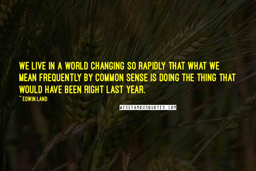 Edwin Land Quotes: We live in a world changing so rapidly that what we mean frequently by common sense is doing the thing that would have been right last year.