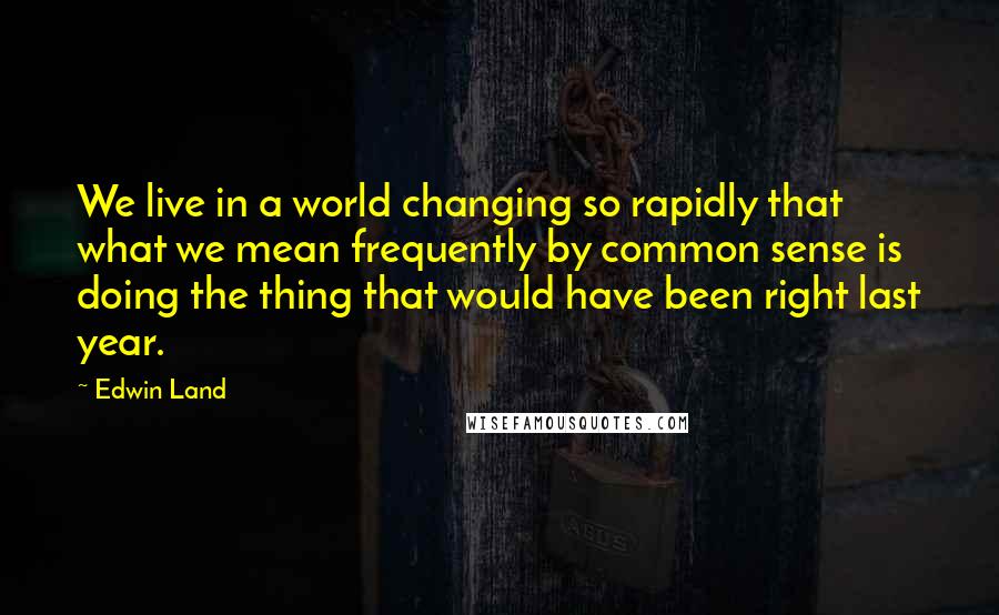 Edwin Land Quotes: We live in a world changing so rapidly that what we mean frequently by common sense is doing the thing that would have been right last year.