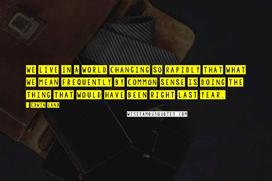 Edwin Land Quotes: We live in a world changing so rapidly that what we mean frequently by common sense is doing the thing that would have been right last year.