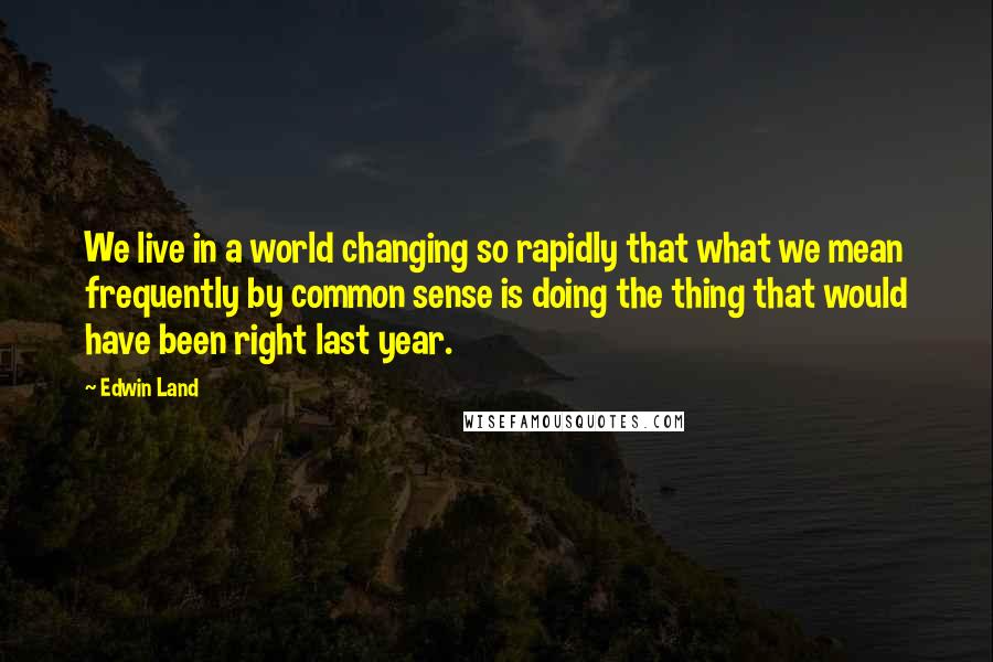 Edwin Land Quotes: We live in a world changing so rapidly that what we mean frequently by common sense is doing the thing that would have been right last year.