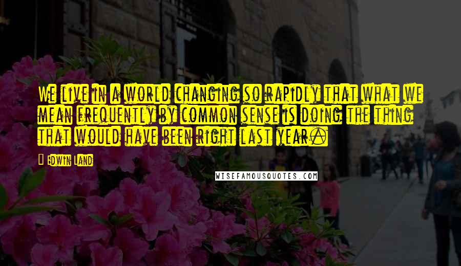 Edwin Land Quotes: We live in a world changing so rapidly that what we mean frequently by common sense is doing the thing that would have been right last year.