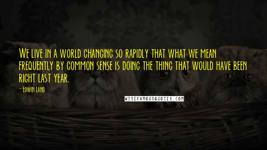 Edwin Land Quotes: We live in a world changing so rapidly that what we mean frequently by common sense is doing the thing that would have been right last year.