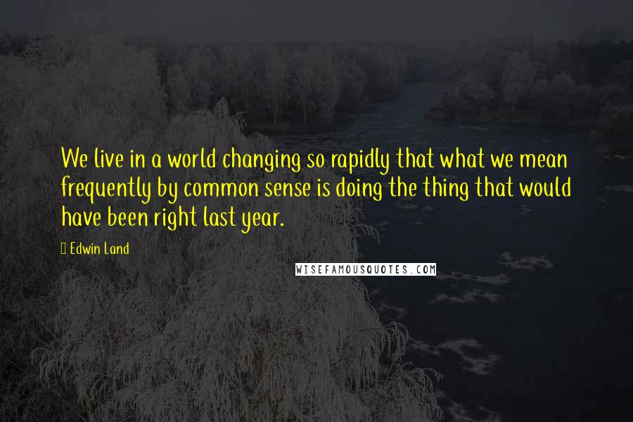 Edwin Land Quotes: We live in a world changing so rapidly that what we mean frequently by common sense is doing the thing that would have been right last year.