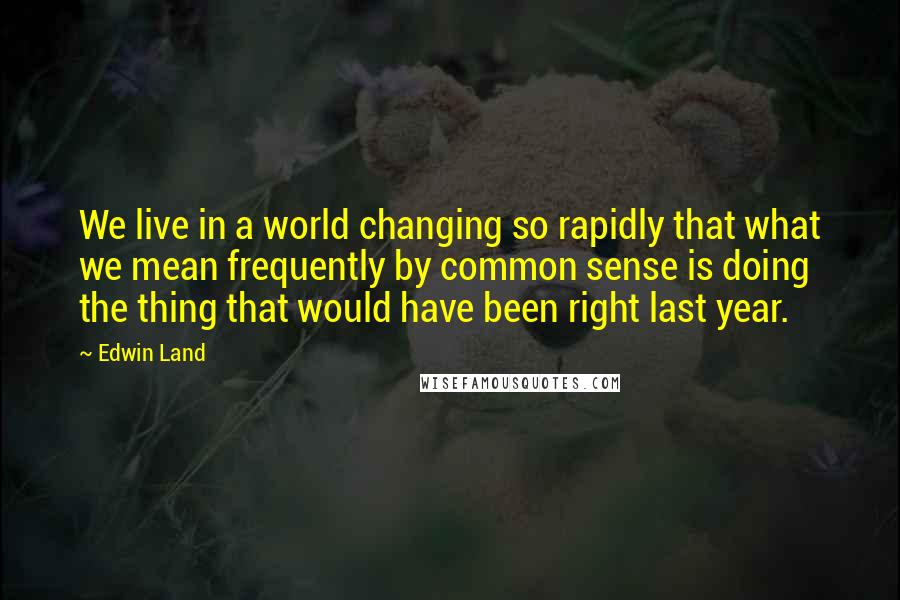 Edwin Land Quotes: We live in a world changing so rapidly that what we mean frequently by common sense is doing the thing that would have been right last year.