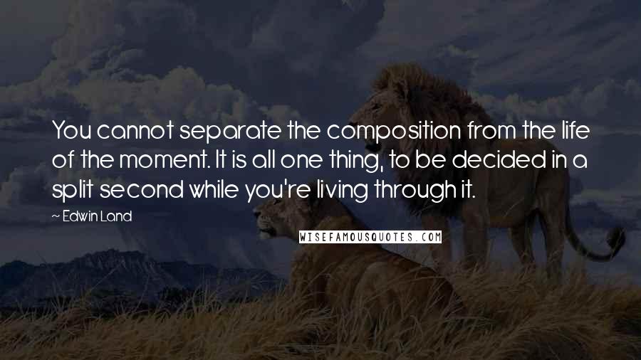 Edwin Land Quotes: You cannot separate the composition from the life of the moment. It is all one thing, to be decided in a split second while you're living through it.