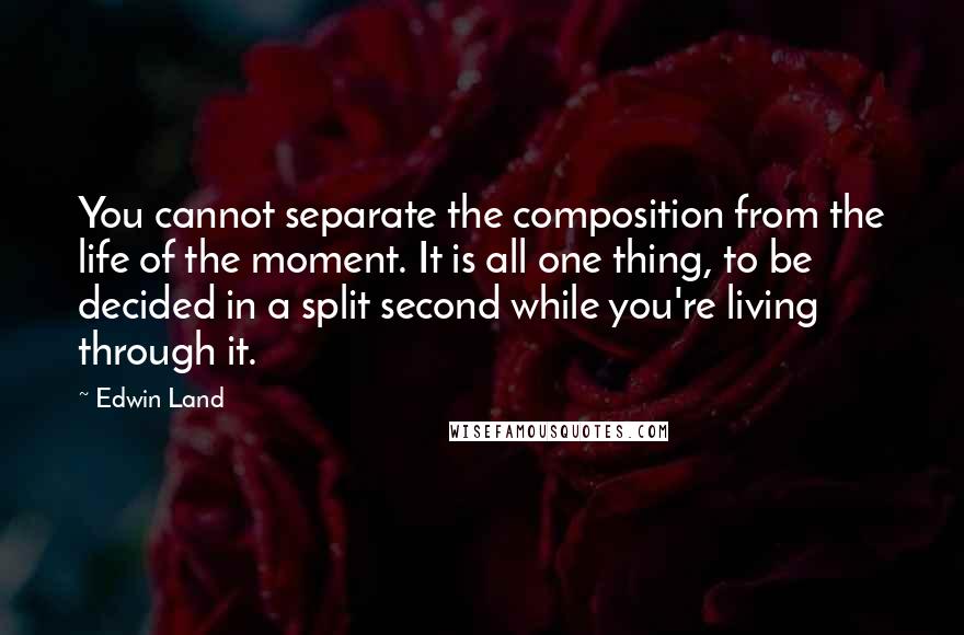 Edwin Land Quotes: You cannot separate the composition from the life of the moment. It is all one thing, to be decided in a split second while you're living through it.
