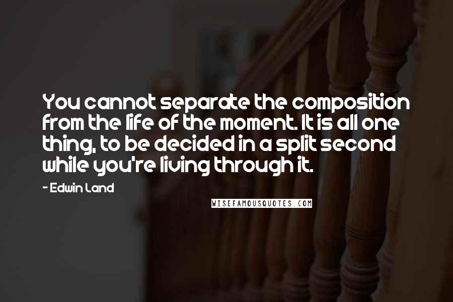 Edwin Land Quotes: You cannot separate the composition from the life of the moment. It is all one thing, to be decided in a split second while you're living through it.