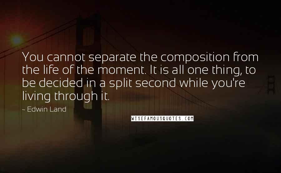 Edwin Land Quotes: You cannot separate the composition from the life of the moment. It is all one thing, to be decided in a split second while you're living through it.