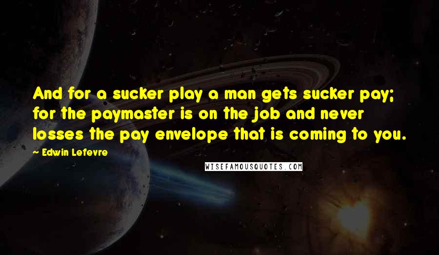 Edwin Lefevre Quotes: And for a sucker play a man gets sucker pay; for the paymaster is on the job and never losses the pay envelope that is coming to you.