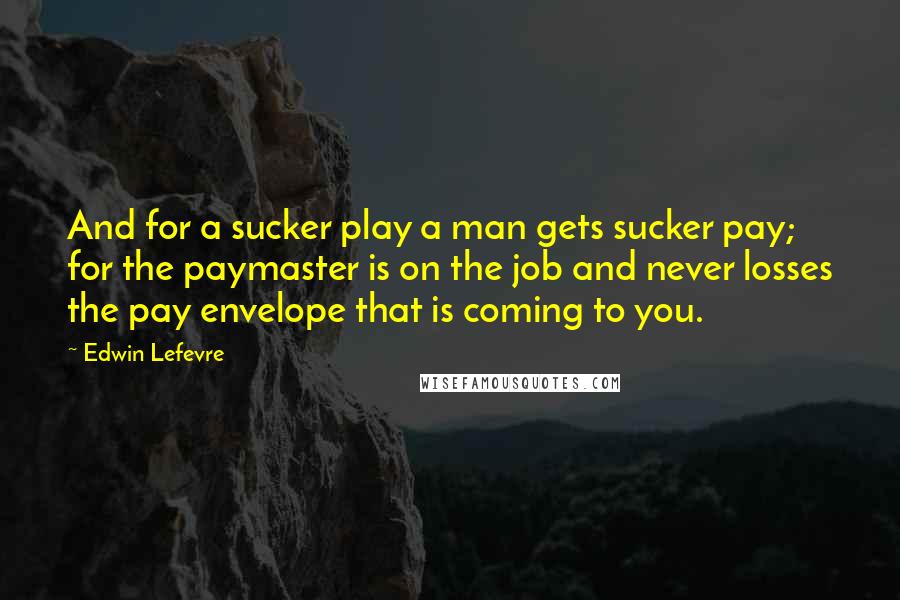 Edwin Lefevre Quotes: And for a sucker play a man gets sucker pay; for the paymaster is on the job and never losses the pay envelope that is coming to you.