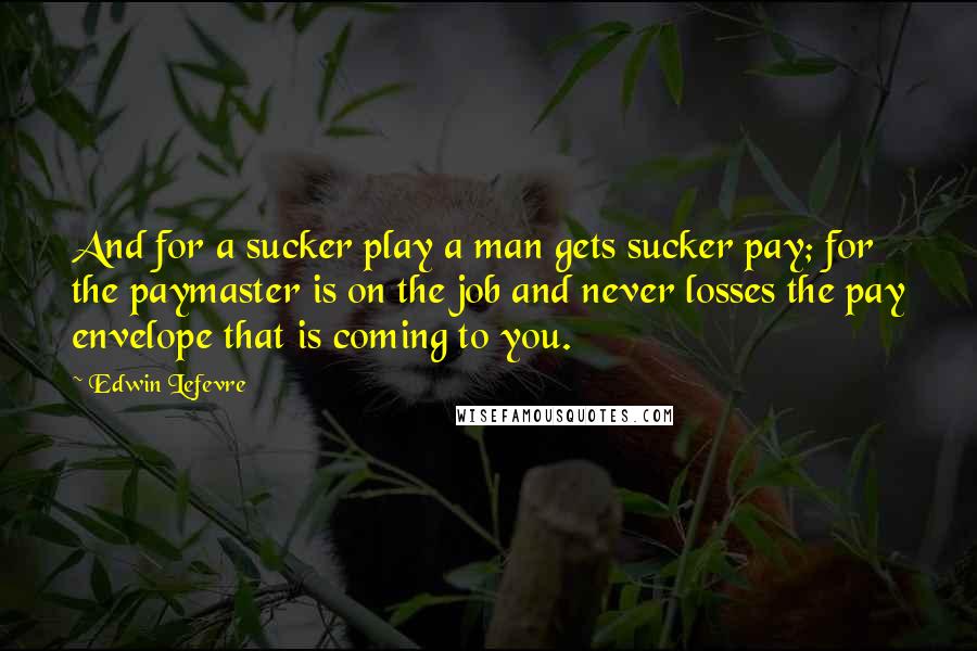 Edwin Lefevre Quotes: And for a sucker play a man gets sucker pay; for the paymaster is on the job and never losses the pay envelope that is coming to you.