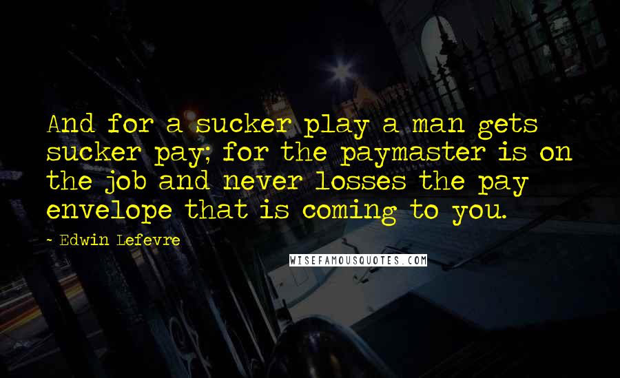 Edwin Lefevre Quotes: And for a sucker play a man gets sucker pay; for the paymaster is on the job and never losses the pay envelope that is coming to you.