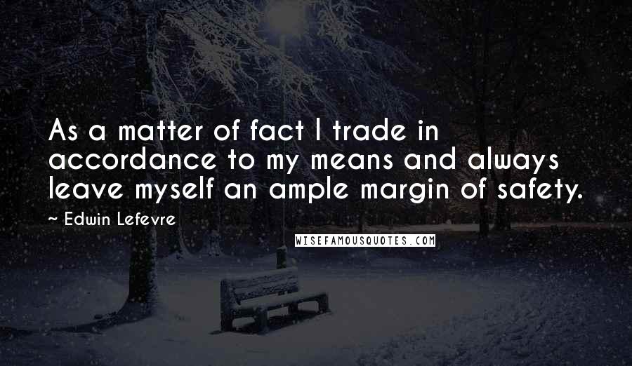 Edwin Lefevre Quotes: As a matter of fact I trade in accordance to my means and always leave myself an ample margin of safety.